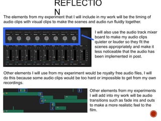 The elements from my experiment that I will include in my work will be the timing of
audio clips with visual clips to make the scenes and audio run fluidly together.
I will also use the audio track mixer
board to make my audio clips
quieter or louder so they fit the
scenes appropriately and make it
less noticeable that the audio has
been implemented in post.
Other elements I will use from my experiment would be royalty free audio files, I will
do this because some audio clips would be too hard or impossible to get from my own
recordings.
Other elements from my experiments
I will add into my work will be audio
transitions such as fade ins and outs
to make a more realistic feel to the
film.
 