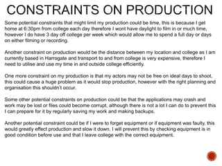 Some potential constraints that might limit my production could be time, this is because I get
home at 6:30pm from college each day therefore I wont have daylight to film in or much time,
however I do have 3 day off college per week which would allow me to spend a full day or days
on either filming or recording.
Another constraint on production would be the distance between my location and college as I am
currently based in Harrogate and transport to and from college is very expensive, therefore I
need to utilise and use my time in and outside college efficiently.
One more constraint on my production is that my actors may not be free on ideal days to shoot,
this could cause a huge problem as it would stop production, however with the right planning and
organisation this shouldn’t occur.
Some other potential constraints on production could be that the applications may crash and
work may be lost or files could become corrupt, although there is not a lot I can do to prevent this
I can prepare for it by regularly saving my work and making backups.
Another potential constraint could be if I were to forget equipment or if equipment was faulty, this
would greatly effect production and slow it down. I will prevent this by checking equipment is in
good condition before use and that I leave college with the correct equipment.
 