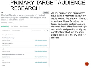 As you can see from my research I
have gained information about my
audience and feedback on my short
video idea, I have found out my
target audiences preferences and
opinions. Most of the feedback I got
was useful and positive to help me
construct my short film and most
people seemed to like my idea for
my film.
 