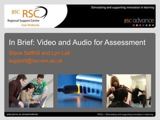 In Brief: Video and Audio for Assessment
  Steve Saffhill and Lyn Lall
  support@rsc-em.ac.uk




Go to View > Header & Footer to edit
www.jiscrsc.ac.uk/eastmidlands                                      February 6, 2013 | slide 1
                                       RSCs – Stimulating and supporting innovation in learning
 