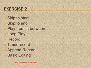 EXERCISE 2
 Skip to start
 Skip to end
 Play from in between
 Loop Play
 Record
 Timer record
 Append Record
 Basic Editing
15
Lets have an exercise
 