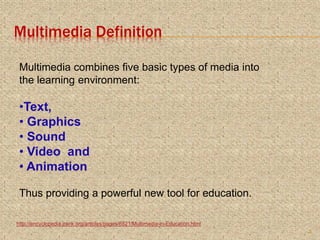 Multimedia Definition
Multimedia combines five basic types of media into
the learning environment:
•Text,
• Graphics
• Sound
• Video and
• Animation
Thus providing a powerful new tool for education.
http://encyclopedia.jrank.org/articles/pages/6821/Multimedia-in-Education.html
3
 