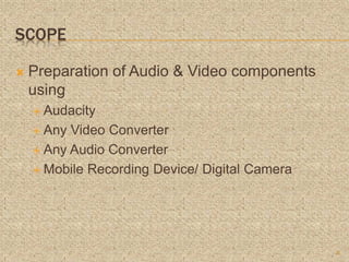 SCOPE
 Preparation of Audio & Video components
using
 Audacity
 Any Video Converter
 Any Audio Converter
 Mobile Recording Device/ Digital Camera
8
 