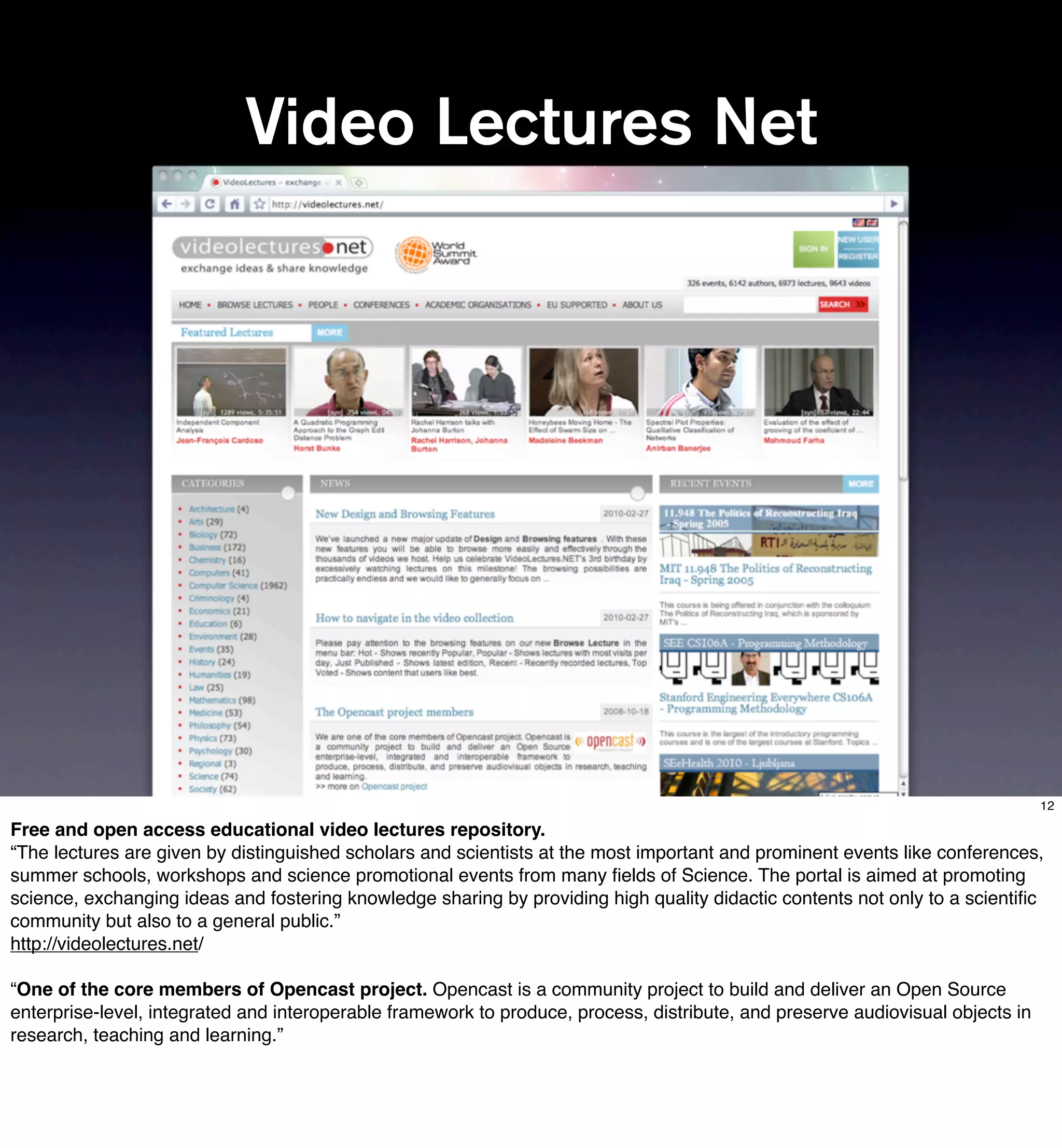 Video Lectures Net




                                                                                                                                12

Free and open access educational video lectures repository.
“The lectures are given by distinguished scholars and scientists at the most important and prominent events like conferences,
summer schools, workshops and science promotional events from many ﬁelds of Science. The portal is aimed at promoting
science, exchanging ideas and fostering knowledge sharing by providing high quality didactic contents not only to a scientiﬁc
community but also to a general public.”
http://videolectures.net/

“One of the core members of Opencast project. Opencast is a community project to build and deliver an Open Source
enterprise-level, integrated and interoperable framework to produce, process, distribute, and preserve audiovisual objects in
research, teaching and learning.”
 