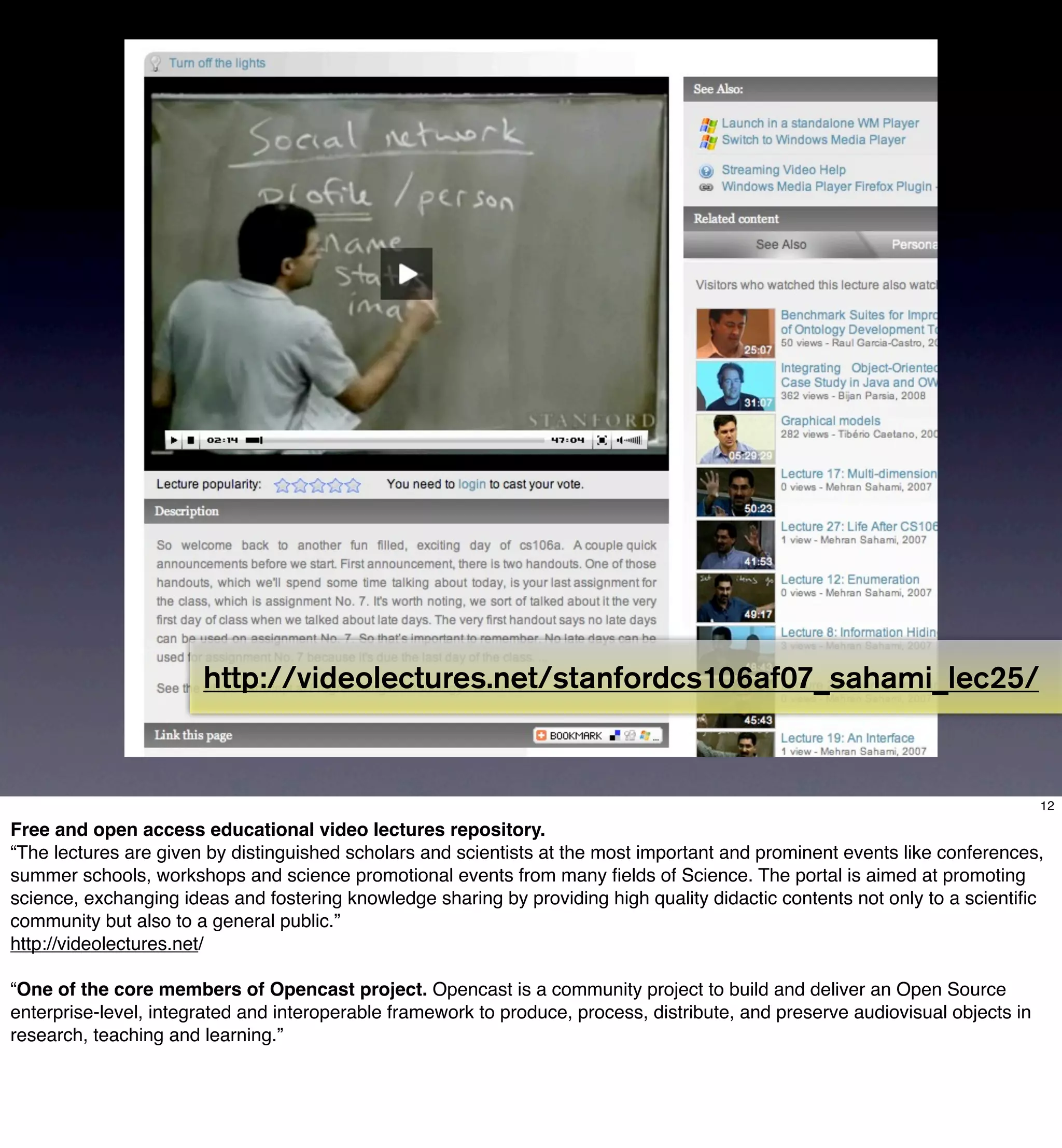 Video Lectures Net




                       http://videolectures.net/stanfordcs106af07_sahami_lec25/


                                                                                                                                12

Free and open access educational video lectures repository.
“The lectures are given by distinguished scholars and scientists at the most important and prominent events like conferences,
summer schools, workshops and science promotional events from many ﬁelds of Science. The portal is aimed at promoting
science, exchanging ideas and fostering knowledge sharing by providing high quality didactic contents not only to a scientiﬁc
community but also to a general public.”
http://videolectures.net/

“One of the core members of Opencast project. Opencast is a community project to build and deliver an Open Source
enterprise-level, integrated and interoperable framework to produce, process, distribute, and preserve audiovisual objects in
research, teaching and learning.”
 