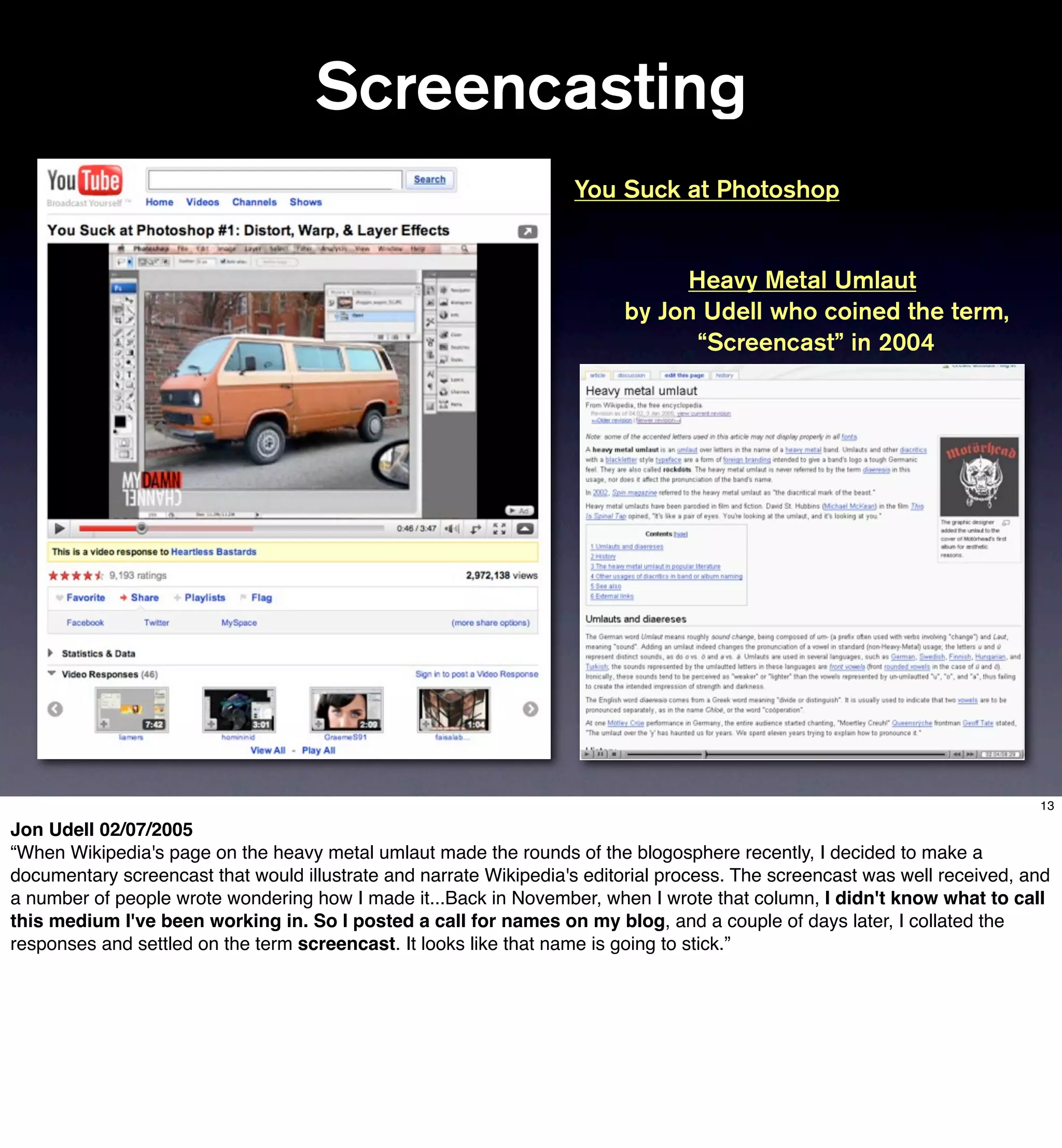 Screencasting
                                                                   You Suck at Photoshop


                                                                              Heavy Metal Umlaut
                                                                         by Jon Udell who coined the term,
                                                                               “Screencast” in 2004




                                                                                                                           13

Jon Udell 02/07/2005
“When Wikipedia's page on the heavy metal umlaut made the rounds of the blogosphere recently, I decided to make a
documentary screencast that would illustrate and narrate Wikipedia's editorial process. The screencast was well received, and
a number of people wrote wondering how I made it...Back in November, when I wrote that column, I didn't know what to call
this medium I've been working in. So I posted a call for names on my blog, and a couple of days later, I collated the
responses and settled on the term screencast. It looks like that name is going to stick.”
 