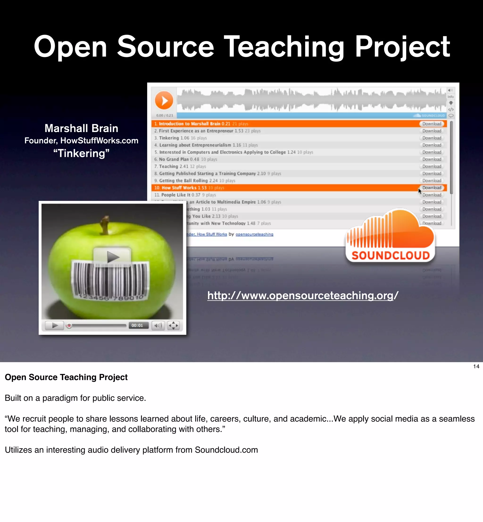Open Source Teaching Project

          Marshall Brain
     Founder, HowStuffWorks.com
             “Tinkering”




                                                     http://www.opensourceteaching.org/




                                                                                                                           14

Open Source Teaching Project

Built on a paradigm for public service.

“We recruit people to share lessons learned about life, careers, culture, and academic...We apply social media as a seamless
tool for teaching, managing, and collaborating with others.”

Utilizes an interesting audio delivery platform from Soundcloud.com
 