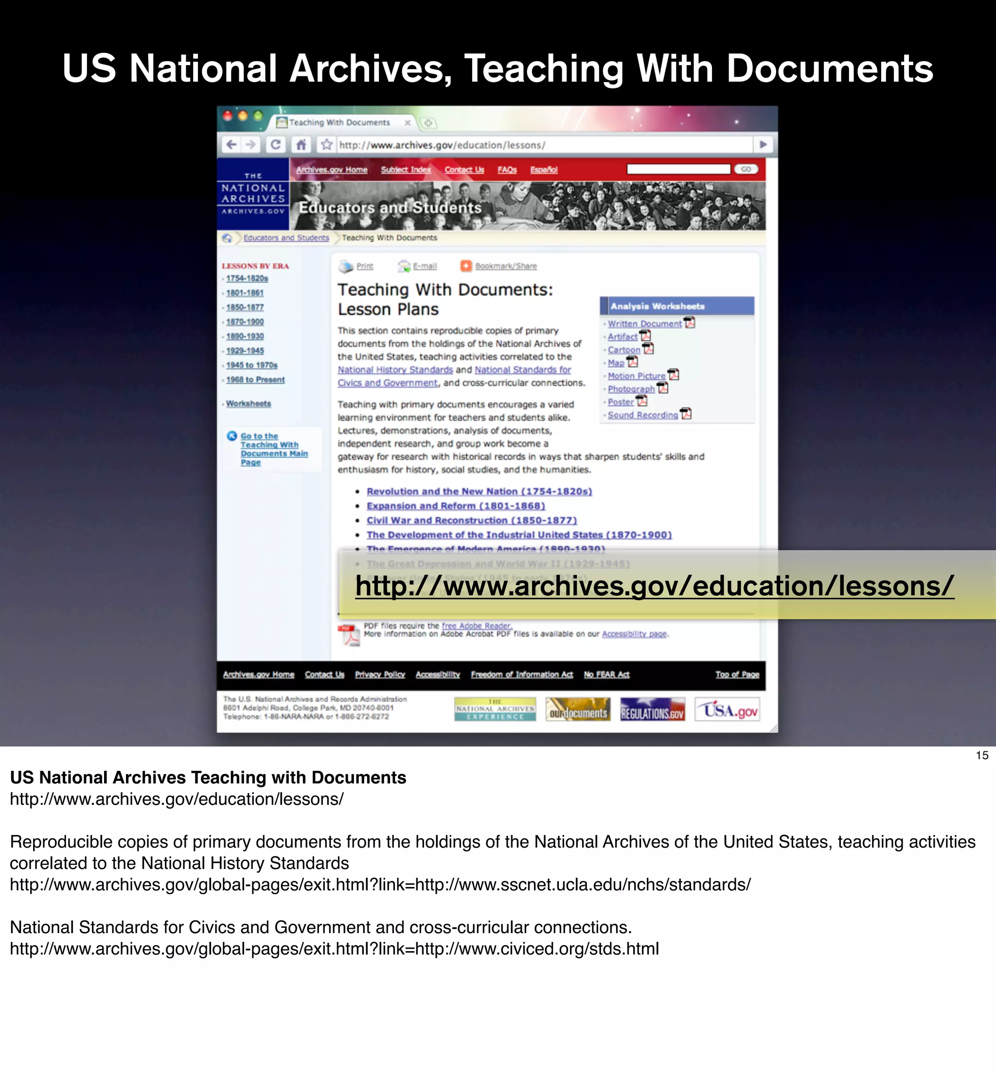 US National Archives, Teaching With Documents




                                            http://www.archives.gov/education/lessons/




                                                                                                                            15

US National Archives Teaching with Documents
http://www.archives.gov/education/lessons/

Reproducible copies of primary documents from the holdings of the National Archives of the United States, teaching activities
correlated to the National History Standards
http://www.archives.gov/global-pages/exit.html?link=http://www.sscnet.ucla.edu/nchs/standards/

National Standards for Civics and Government and cross-curricular connections.
http://www.archives.gov/global-pages/exit.html?link=http://www.civiced.org/stds.html
 