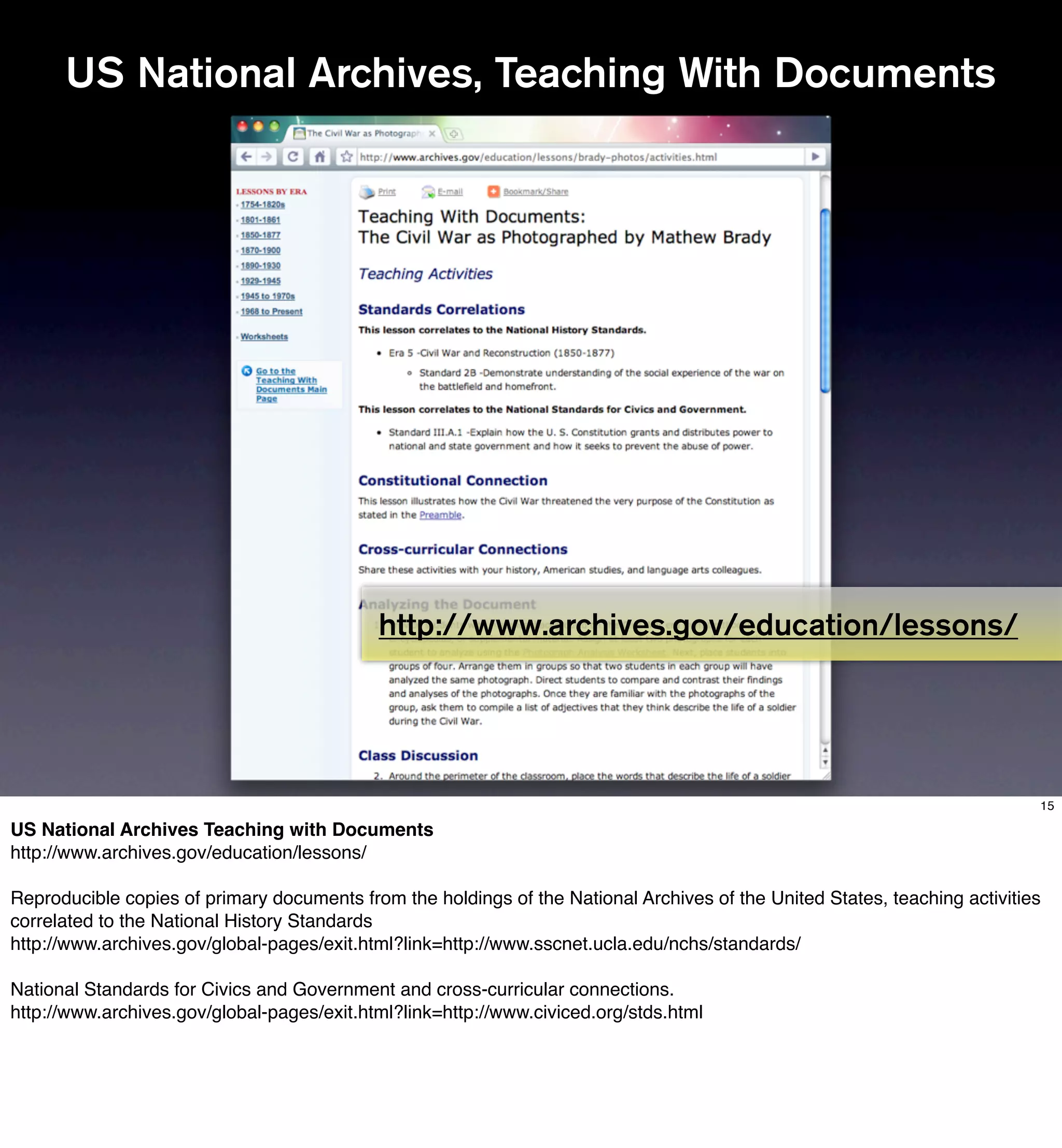 US National Archives, Teaching With Documents




                                            http://www.archives.gov/education/lessons/




                                                                                                                            15

US National Archives Teaching with Documents
http://www.archives.gov/education/lessons/

Reproducible copies of primary documents from the holdings of the National Archives of the United States, teaching activities
correlated to the National History Standards
http://www.archives.gov/global-pages/exit.html?link=http://www.sscnet.ucla.edu/nchs/standards/

National Standards for Civics and Government and cross-curricular connections.
http://www.archives.gov/global-pages/exit.html?link=http://www.civiced.org/stds.html
 
