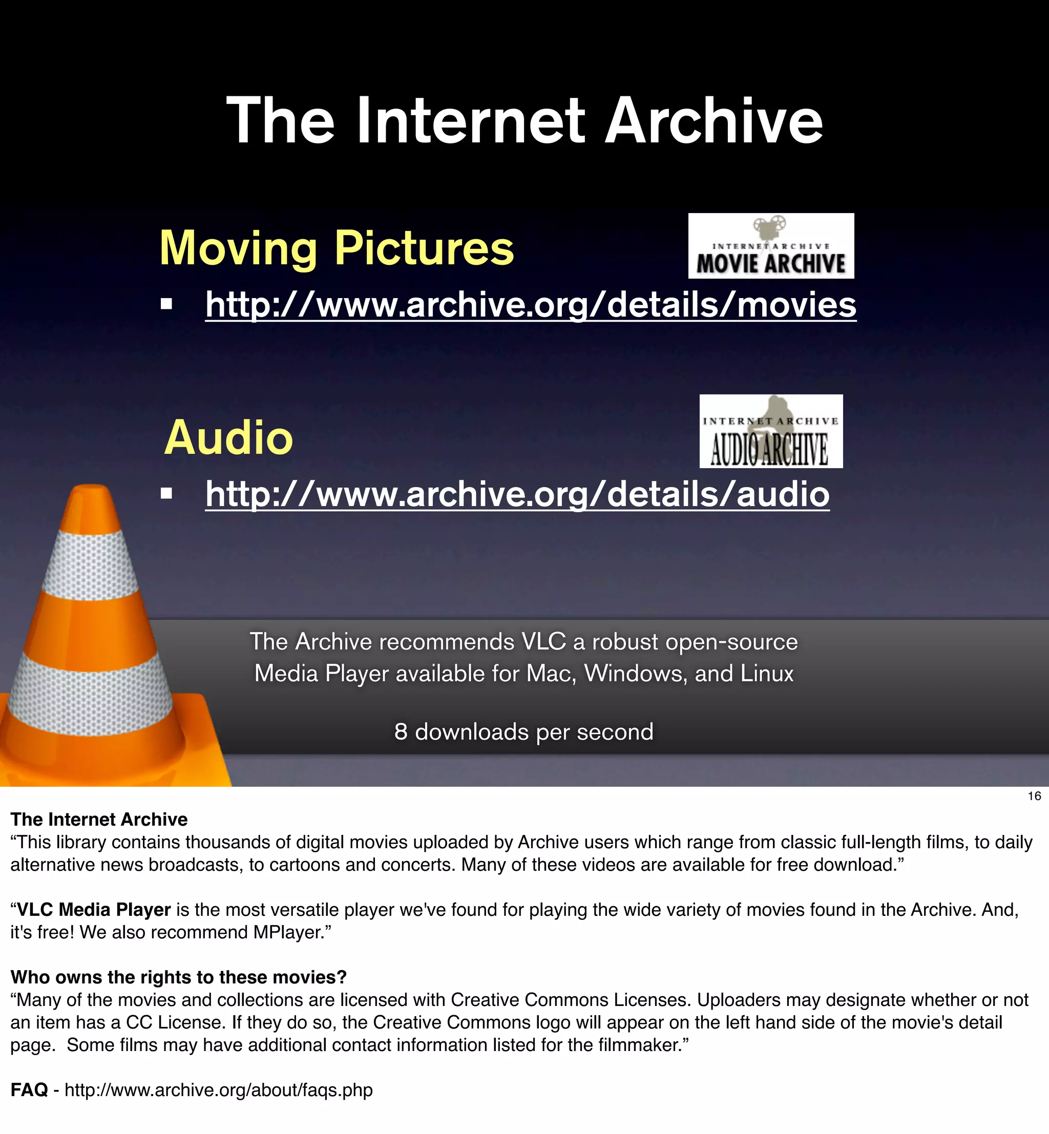 The Internet Archive
                  Moving Pictures
                  •     http://www.archive.org/details/movies


                   Audio
                  •     http://www.archive.org/details/audio


                             The Archive recommends VLC a robust open-source
                             Media Player available for Mac, Windows, and Linux

                                                8 downloads per second

                                                                                                                               16

The Internet Archive
“This library contains thousands of digital movies uploaded by Archive users which range from classic full-length ﬁlms, to daily
alternative news broadcasts, to cartoons and concerts. Many of these videos are available for free download.”

“VLC Media Player is the most versatile player we've found for playing the wide variety of movies found in the Archive. And,
it's free! We also recommend MPlayer.”

Who owns the rights to these movies?
“Many of the movies and collections are licensed with Creative Commons Licenses. Uploaders may designate whether or not
an item has a CC License. If they do so, the Creative Commons logo will appear on the left hand side of the movie's detail
page. Some ﬁlms may have additional contact information listed for the ﬁlmmaker.”

FAQ - http://www.archive.org/about/faqs.php
 