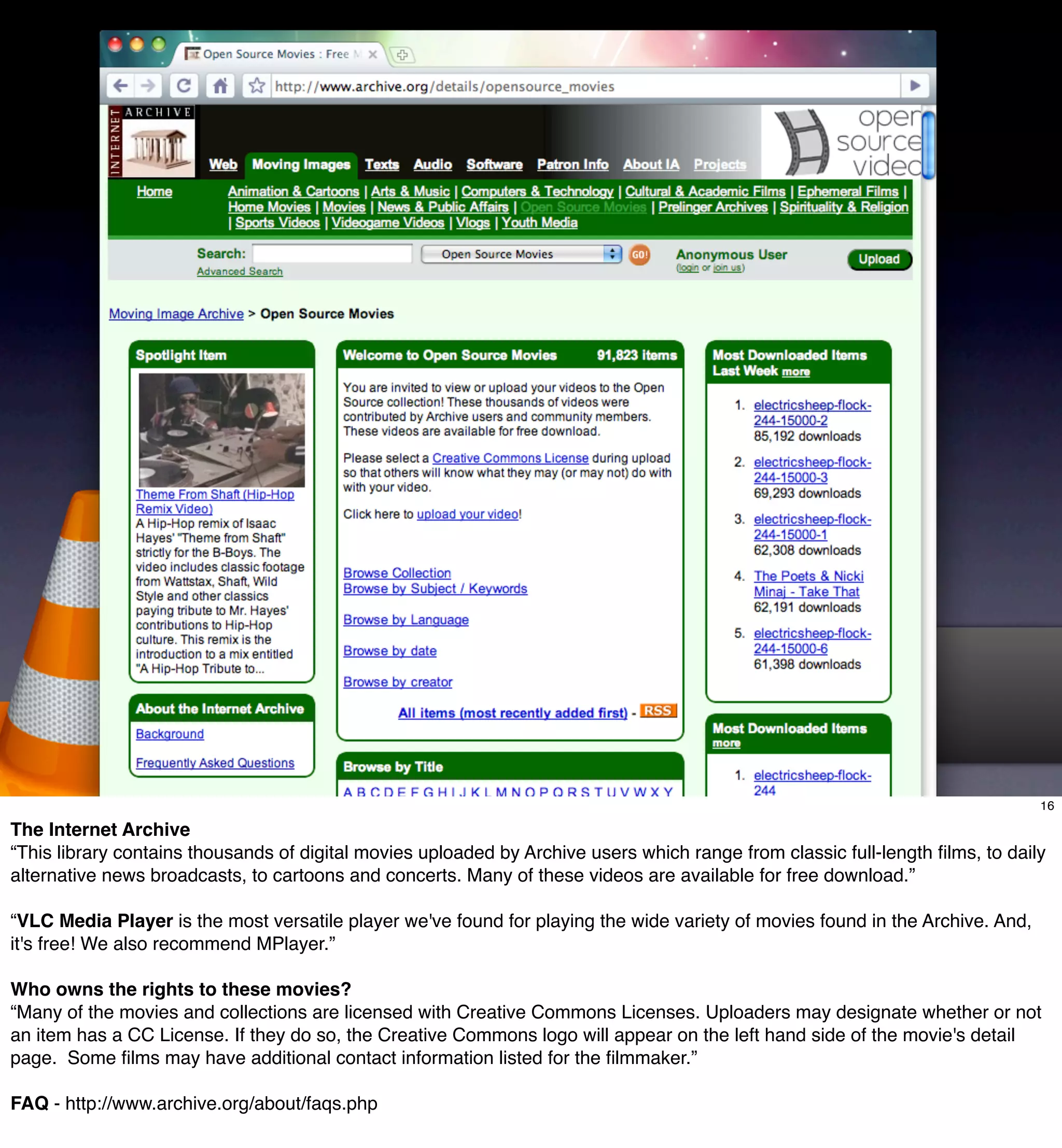 The Internet Archive
                  Moving Pictures
                  •     http://www.archive.org/details/movies


                   Audio
                  •     http://www.archive.org/details/audio


                             The Archive recommends VLC a robust open-source
                             Media Player available for Mac, Windows, and Linux

                                                8 downloads per second

                                                                                                                               16

The Internet Archive
“This library contains thousands of digital movies uploaded by Archive users which range from classic full-length ﬁlms, to daily
alternative news broadcasts, to cartoons and concerts. Many of these videos are available for free download.”

“VLC Media Player is the most versatile player we've found for playing the wide variety of movies found in the Archive. And,
it's free! We also recommend MPlayer.”

Who owns the rights to these movies?
“Many of the movies and collections are licensed with Creative Commons Licenses. Uploaders may designate whether or not
an item has a CC License. If they do so, the Creative Commons logo will appear on the left hand side of the movie's detail
page. Some ﬁlms may have additional contact information listed for the ﬁlmmaker.”

FAQ - http://www.archive.org/about/faqs.php
 