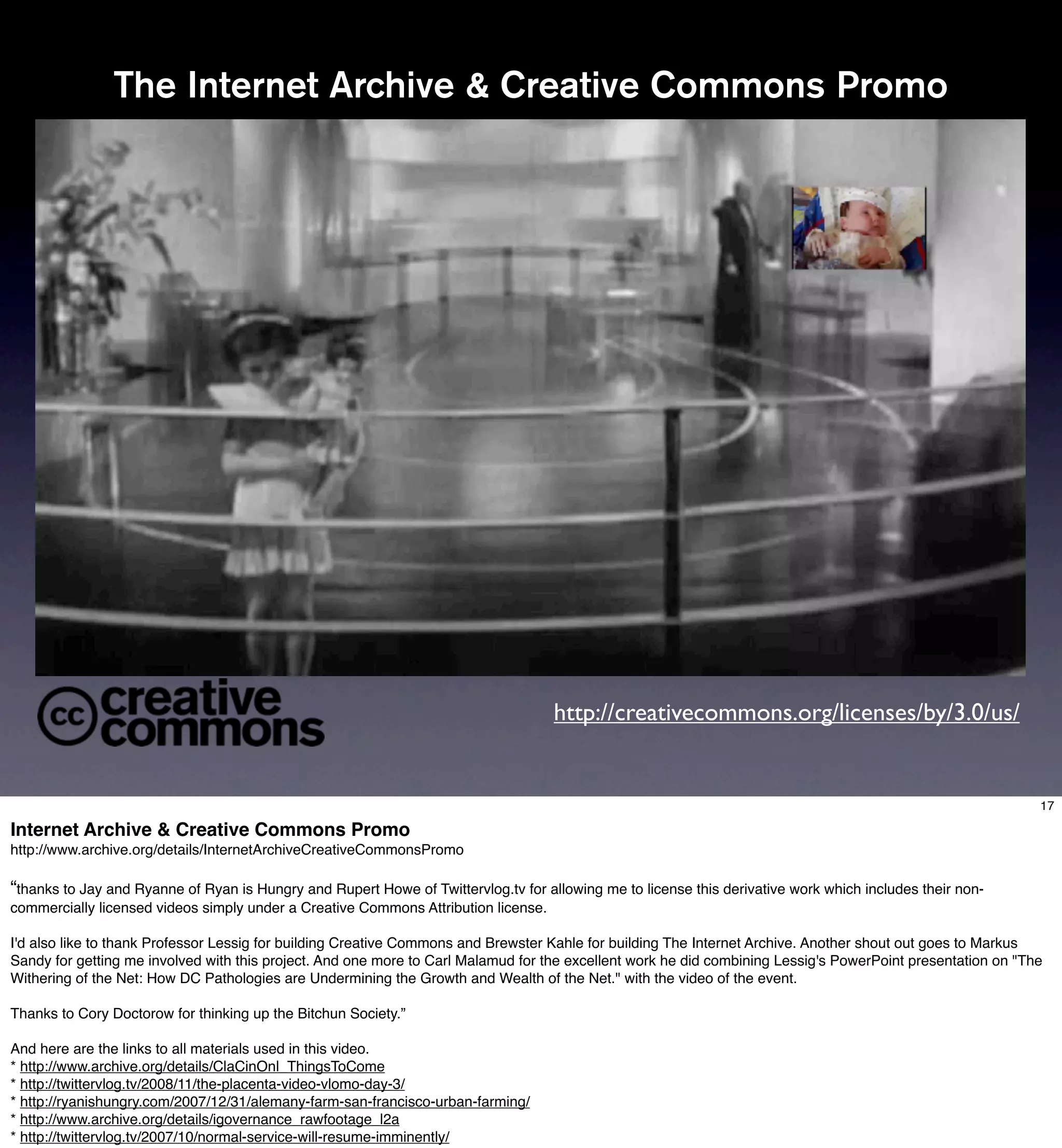 The Internet Archive & Creative Commons Promo




                                                                                    http://creativecommons.org/licenses/by/3.0/us/


                                                                                                                                                             17

Internet Archive & Creative Commons Promo
http://www.archive.org/details/InternetArchiveCreativeCommonsPromo

“thanks to Jay and Ryanne of Ryan is Hungry and Rupert Howe of Twittervlog.tv for allowing me to license this derivative work which includes their non-
commercially licensed videos simply under a Creative Commons Attribution license.

I'd also like to thank Professor Lessig for building Creative Commons and Brewster Kahle for building The Internet Archive. Another shout out goes to Markus
Sandy for getting me involved with this project. And one more to Carl Malamud for the excellent work he did combining Lessig's PowerPoint presentation on "The
Withering of the Net: How DC Pathologies are Undermining the Growth and Wealth of the Net." with the video of the event.

Thanks to Cory Doctorow for thinking up the Bitchun Society.”

And here are the links to all materials used in this video.
* http://www.archive.org/details/ClaCinOnl_ThingsToCome
* http://twittervlog.tv/2008/11/the-placenta-video-vlomo-day-3/
* http://ryanishungry.com/2007/12/31/alemany-farm-san-francisco-urban-farming/
* http://www.archive.org/details/igovernance_rawfootage_l2a
* http://twittervlog.tv/2007/10/normal-service-will-resume-imminently/
 