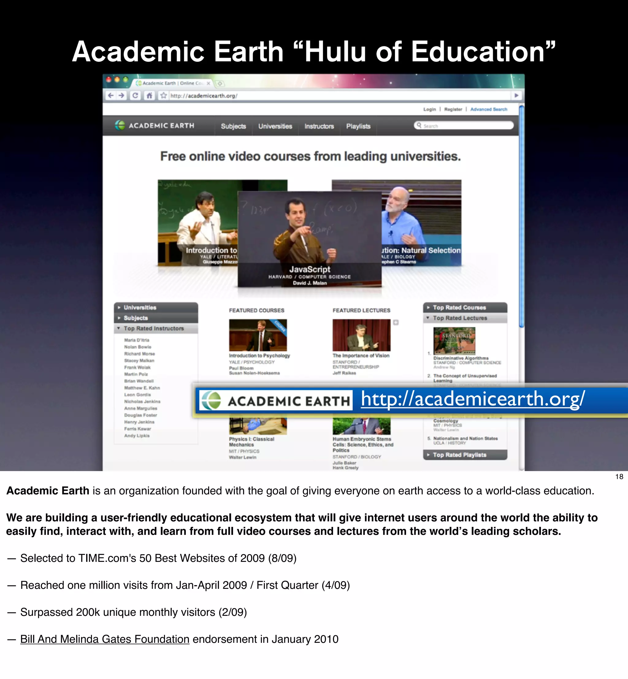 Academic Earth “Hulu of Education”




                                                                          http://academicearth.org/


                                                                                                                         18

Academic Earth is an organization founded with the goal of giving everyone on earth access to a world-class!education.

We are building a user-friendly educational ecosystem that will give internet users around the world the ability to
easily ﬁnd, interact with, and learn from full video courses and lectures from the world!s leading scholars.

— Selected to TIME.com's 50 Best Websites of 2009 (8/09)

— Reached one million visits from Jan-April 2009 / First Quarter (4/09)

— Surpassed 200k unique monthly visitors (2/09)

— Bill And Melinda Gates Foundation endorsement in January 2010
 