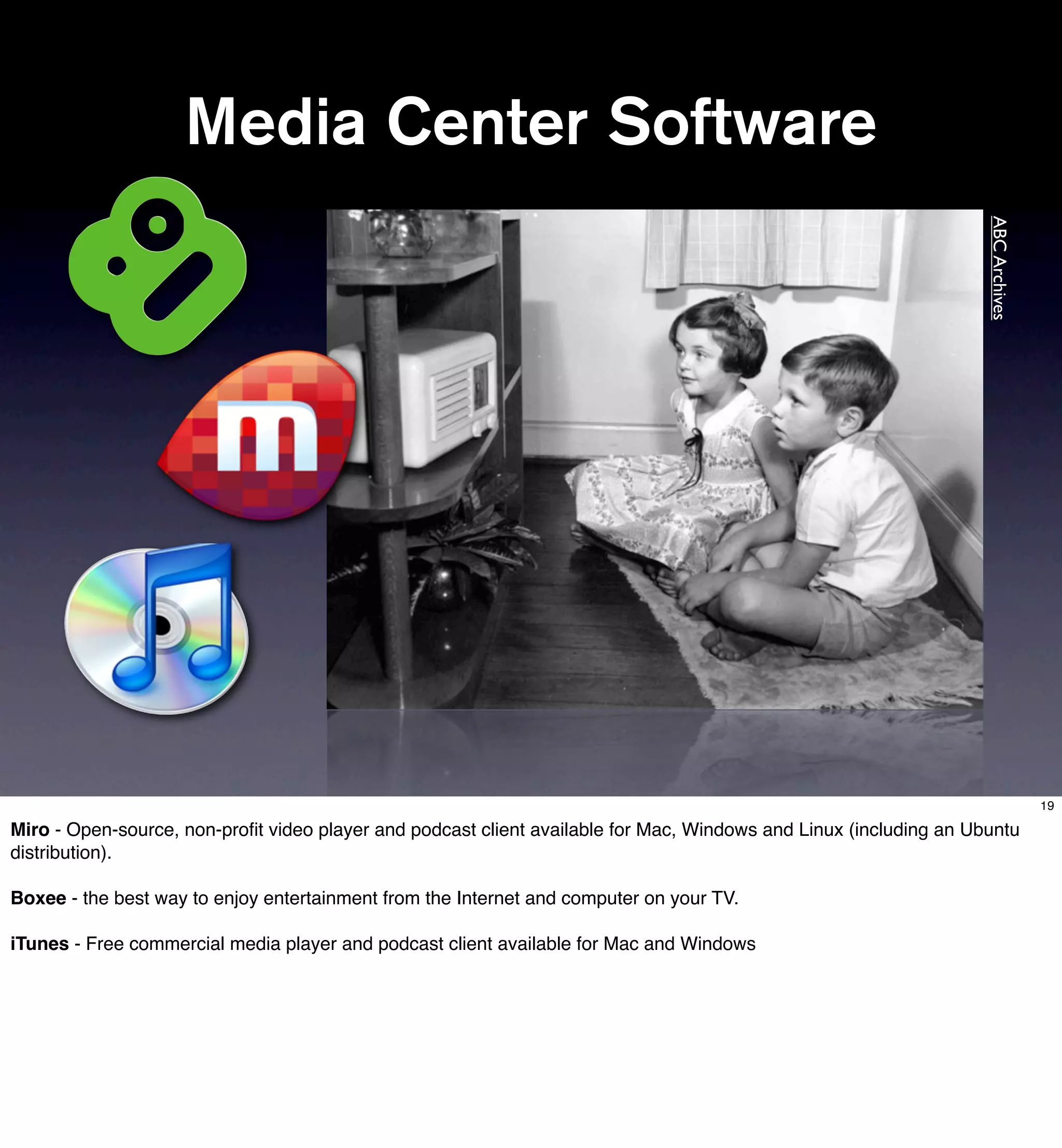 Media Center Software




                                                                                                                   ABC Archives
                                                                                                                                  19

Miro - Open-source, non-proﬁt video player and podcast client available for Mac, Windows and Linux (including an Ubuntu
distribution).

Boxee - the best way to enjoy entertainment from the Internet and computer on your TV.

iTunes - Free commercial media player and podcast client available for Mac and Windows
 