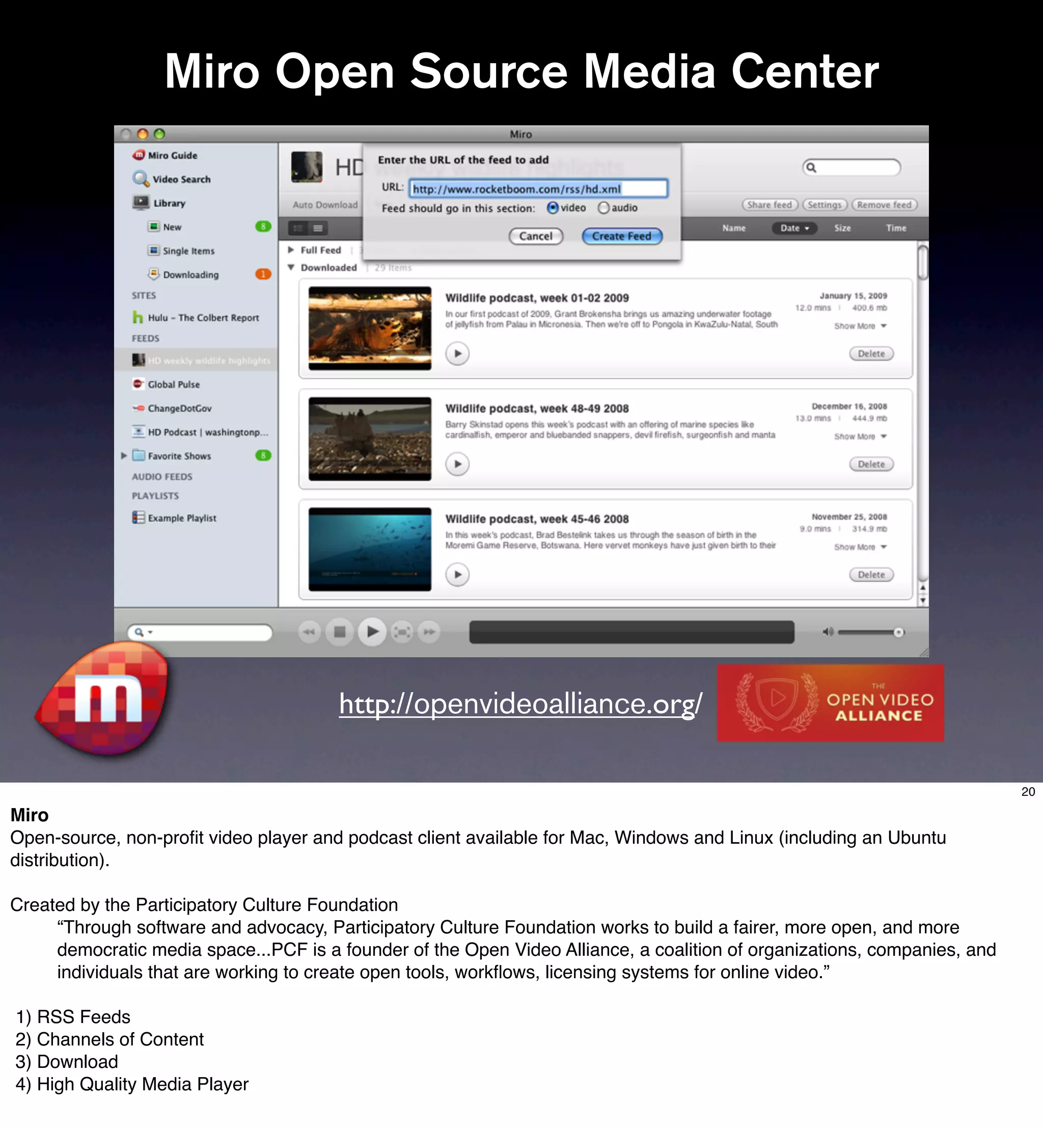 Miro Open Source Media Center




                                       http://openvideoalliance.org/

                                                                                                                          20

Miro
Open-source, non-proﬁt video player and podcast client available for Mac, Windows and Linux (including an Ubuntu
distribution).

Created by the Participatory Culture Foundation
     “Through software and advocacy, Participatory Culture Foundation works to build a fairer, more open, and more
     democratic media space...PCF is a founder of the Open Video Alliance, a coalition of organizations, companies, and
     individuals that are working to create open tools, workﬂows, licensing systems for online video.”

1) RSS Feeds
2) Channels of Content
3) Download
4) High Quality Media Player
 
