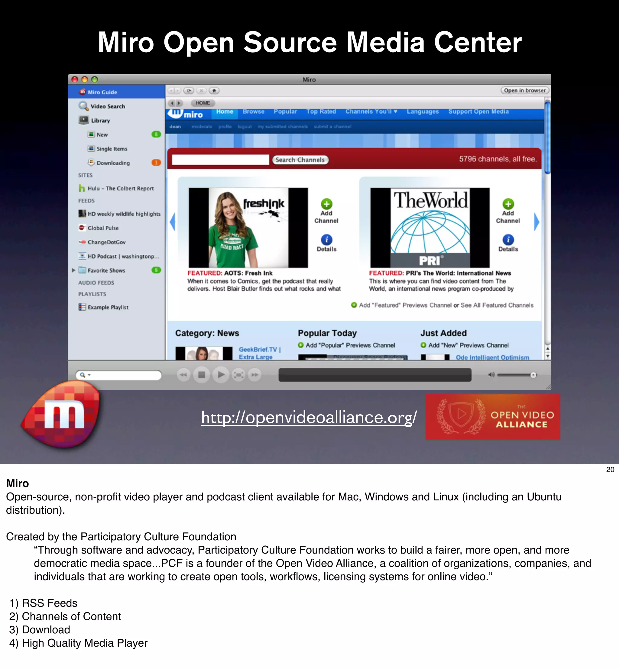 Miro Open Source Media Center




                                       http://openvideoalliance.org/

                                                                                                                          20

Miro
Open-source, non-proﬁt video player and podcast client available for Mac, Windows and Linux (including an Ubuntu
distribution).

Created by the Participatory Culture Foundation
     “Through software and advocacy, Participatory Culture Foundation works to build a fairer, more open, and more
     democratic media space...PCF is a founder of the Open Video Alliance, a coalition of organizations, companies, and
     individuals that are working to create open tools, workﬂows, licensing systems for online video.”

1) RSS Feeds
2) Channels of Content
3) Download
4) High Quality Media Player
 