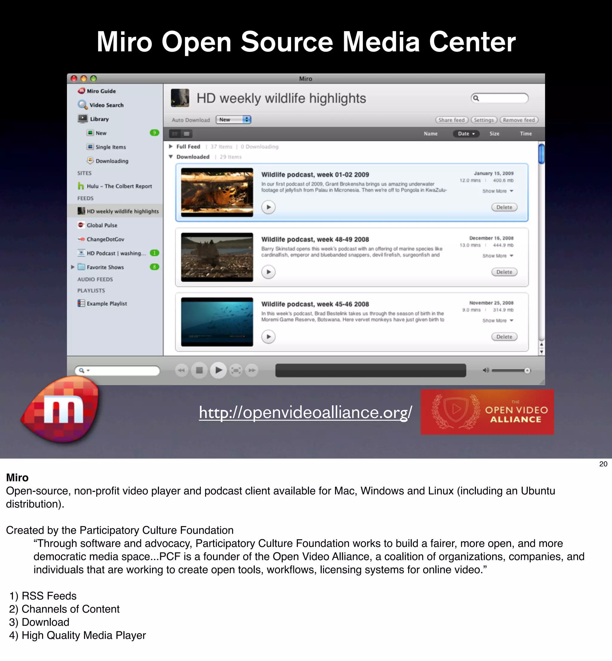 Miro Open Source Media Center




                                       http://openvideoalliance.org/

                                                                                                                          20

Miro
Open-source, non-proﬁt video player and podcast client available for Mac, Windows and Linux (including an Ubuntu
distribution).

Created by the Participatory Culture Foundation
     “Through software and advocacy, Participatory Culture Foundation works to build a fairer, more open, and more
     democratic media space...PCF is a founder of the Open Video Alliance, a coalition of organizations, companies, and
     individuals that are working to create open tools, workﬂows, licensing systems for online video.”

1) RSS Feeds
2) Channels of Content
3) Download
4) High Quality Media Player
 