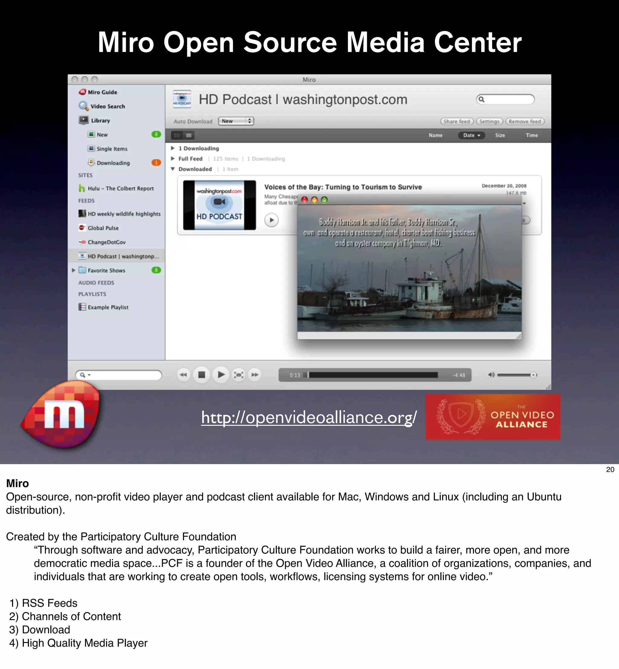 Miro Open Source Media Center




                                       http://openvideoalliance.org/

                                                                                                                          20

Miro
Open-source, non-proﬁt video player and podcast client available for Mac, Windows and Linux (including an Ubuntu
distribution).

Created by the Participatory Culture Foundation
     “Through software and advocacy, Participatory Culture Foundation works to build a fairer, more open, and more
     democratic media space...PCF is a founder of the Open Video Alliance, a coalition of organizations, companies, and
     individuals that are working to create open tools, workﬂows, licensing systems for online video.”

1) RSS Feeds
2) Channels of Content
3) Download
4) High Quality Media Player
 