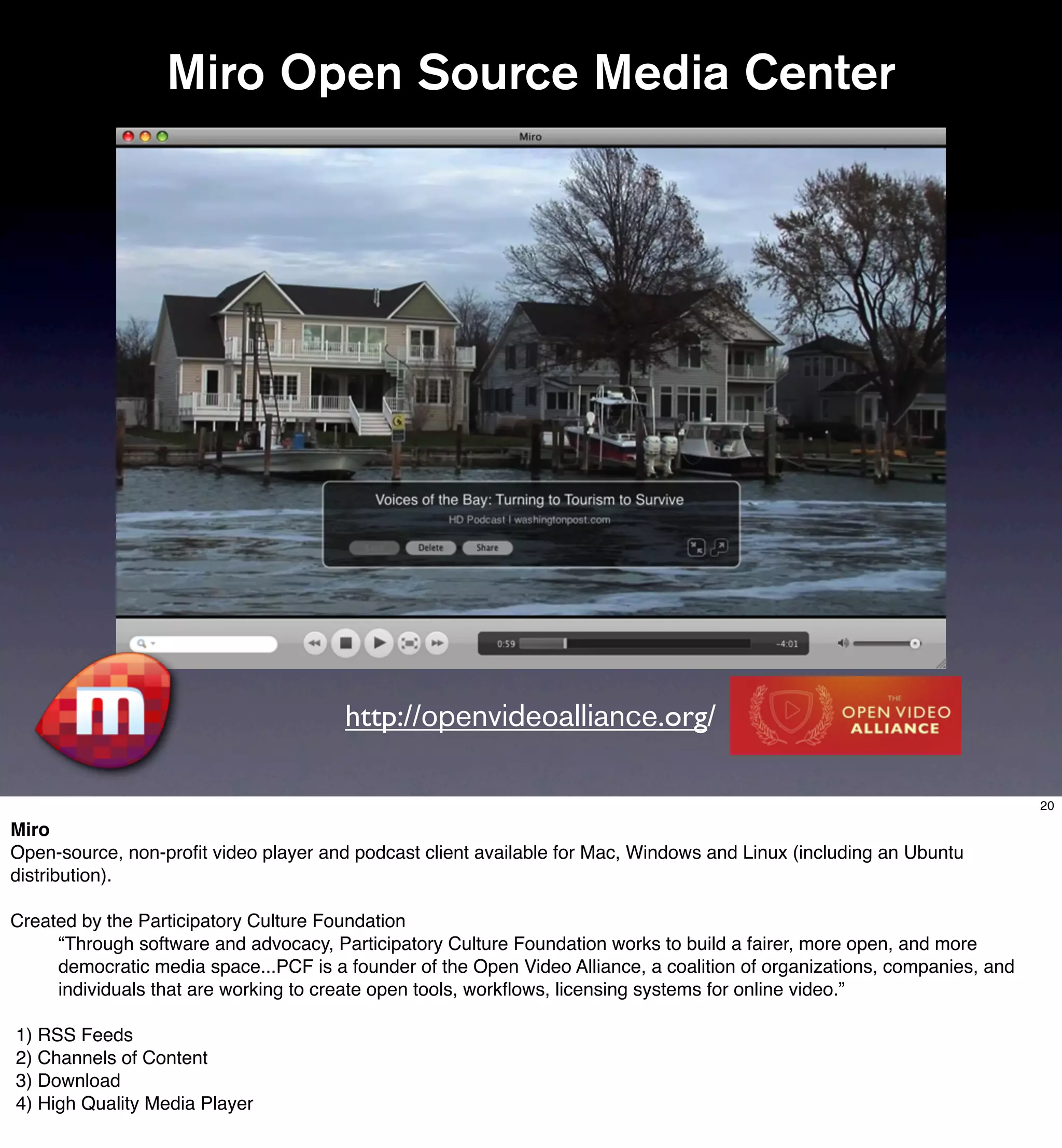 Miro Open Source Media Center




                                       http://openvideoalliance.org/

                                                                                                                          20

Miro
Open-source, non-proﬁt video player and podcast client available for Mac, Windows and Linux (including an Ubuntu
distribution).

Created by the Participatory Culture Foundation
     “Through software and advocacy, Participatory Culture Foundation works to build a fairer, more open, and more
     democratic media space...PCF is a founder of the Open Video Alliance, a coalition of organizations, companies, and
     individuals that are working to create open tools, workﬂows, licensing systems for online video.”

1) RSS Feeds
2) Channels of Content
3) Download
4) High Quality Media Player
 