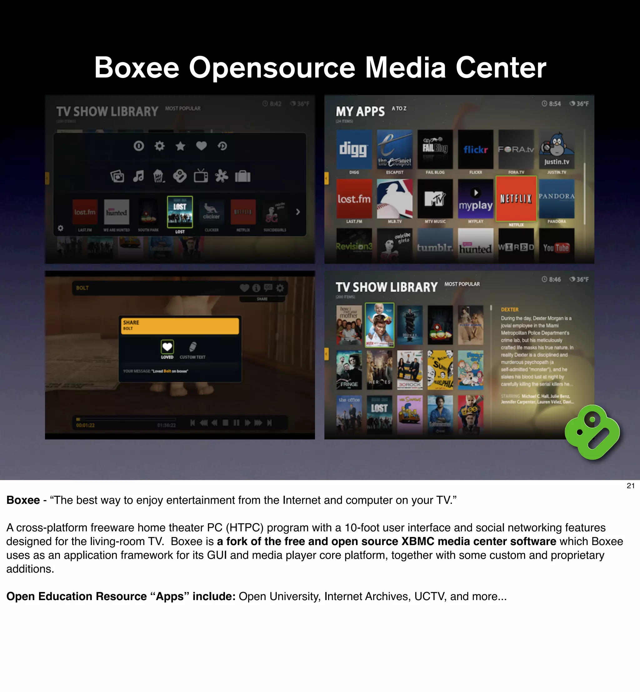 Boxee Opensource Media Center




                                                                                                                         21

Boxee - “The best way to enjoy entertainment from the Internet and computer on your TV.”

A cross-platform freeware home theater PC (HTPC) program with a 10-foot user interface and social networking features
designed for the living-room TV. Boxee is a fork of the free and open source XBMC media center software which Boxee
uses as an application framework for its GUI and media player core platform, together with some custom and proprietary
additions.

Open Education Resource “Apps” include: Open University, Internet Archives, UCTV, and more...
 