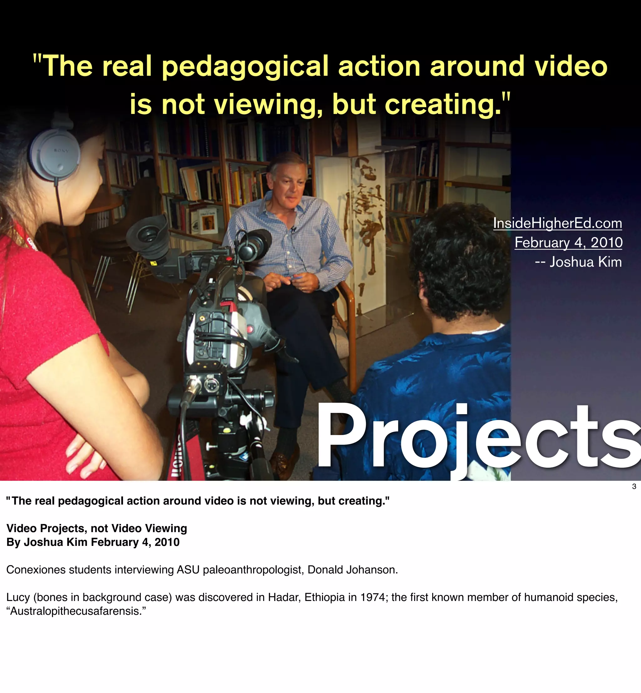"The real pedagogical action around video
           is not viewing, but creating."


                                                                                             InsideHigherEd.com
                                                                                                 February 4, 2010
                                                                                                    -- Joshua Kim




                                                          Projects
"The real pedagogical action around video is not viewing, but creating."
                                                                                                                        3




Video Projects, not Video Viewing
By Joshua Kim February 4, 2010

Conexiones students interviewing ASU paleoanthropologist, Donald Johanson.

Lucy (bones in background case) was discovered in Hadar, Ethiopia in 1974; the ﬁrst known member of humanoid species,
“Australopithecusafarensis.”
 