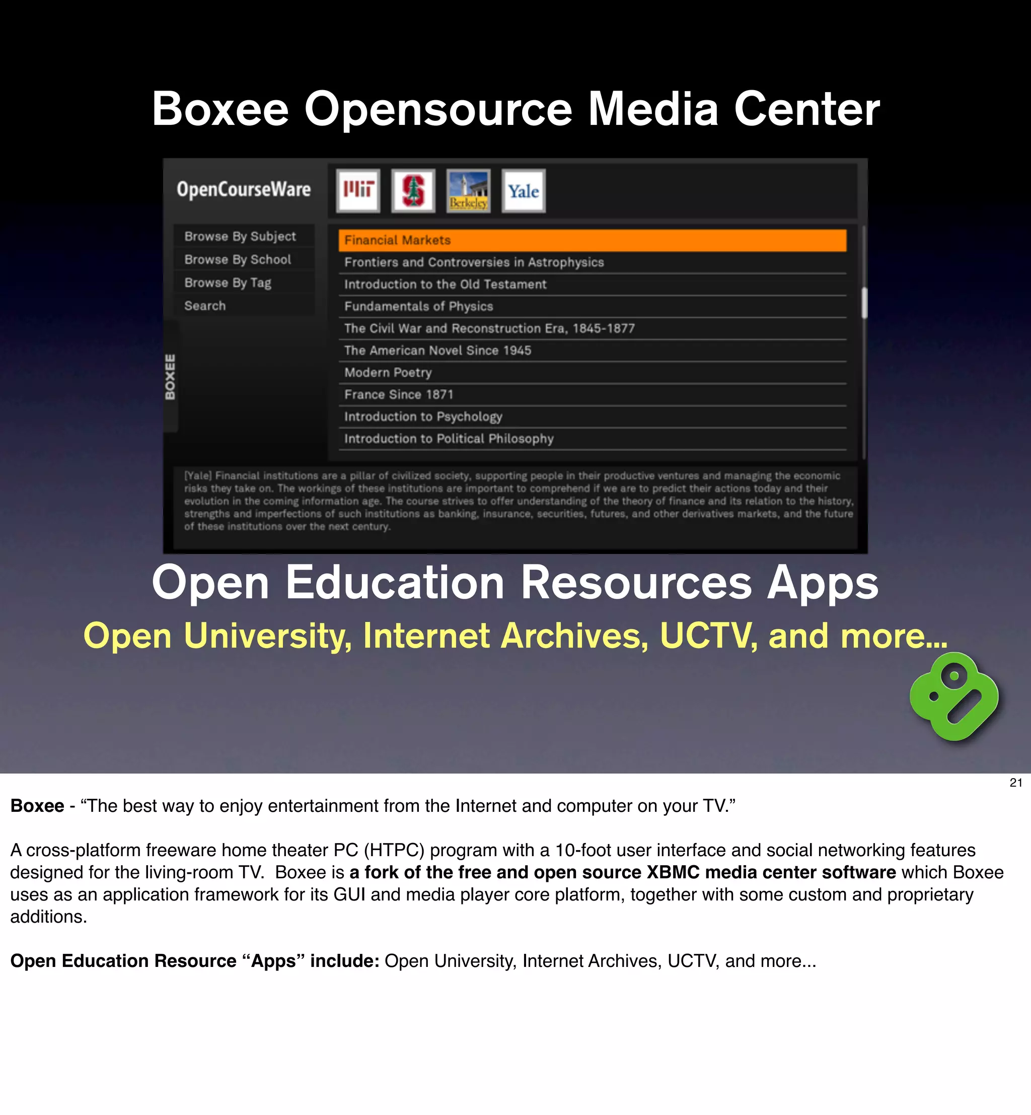 Boxee Opensource Media Center




                 Open Education Resources Apps
        Open University, Internet Archives, UCTV, and more...


                                                                                                                         21

Boxee - “The best way to enjoy entertainment from the Internet and computer on your TV.”

A cross-platform freeware home theater PC (HTPC) program with a 10-foot user interface and social networking features
designed for the living-room TV. Boxee is a fork of the free and open source XBMC media center software which Boxee
uses as an application framework for its GUI and media player core platform, together with some custom and proprietary
additions.

Open Education Resource “Apps” include: Open University, Internet Archives, UCTV, and more...
 