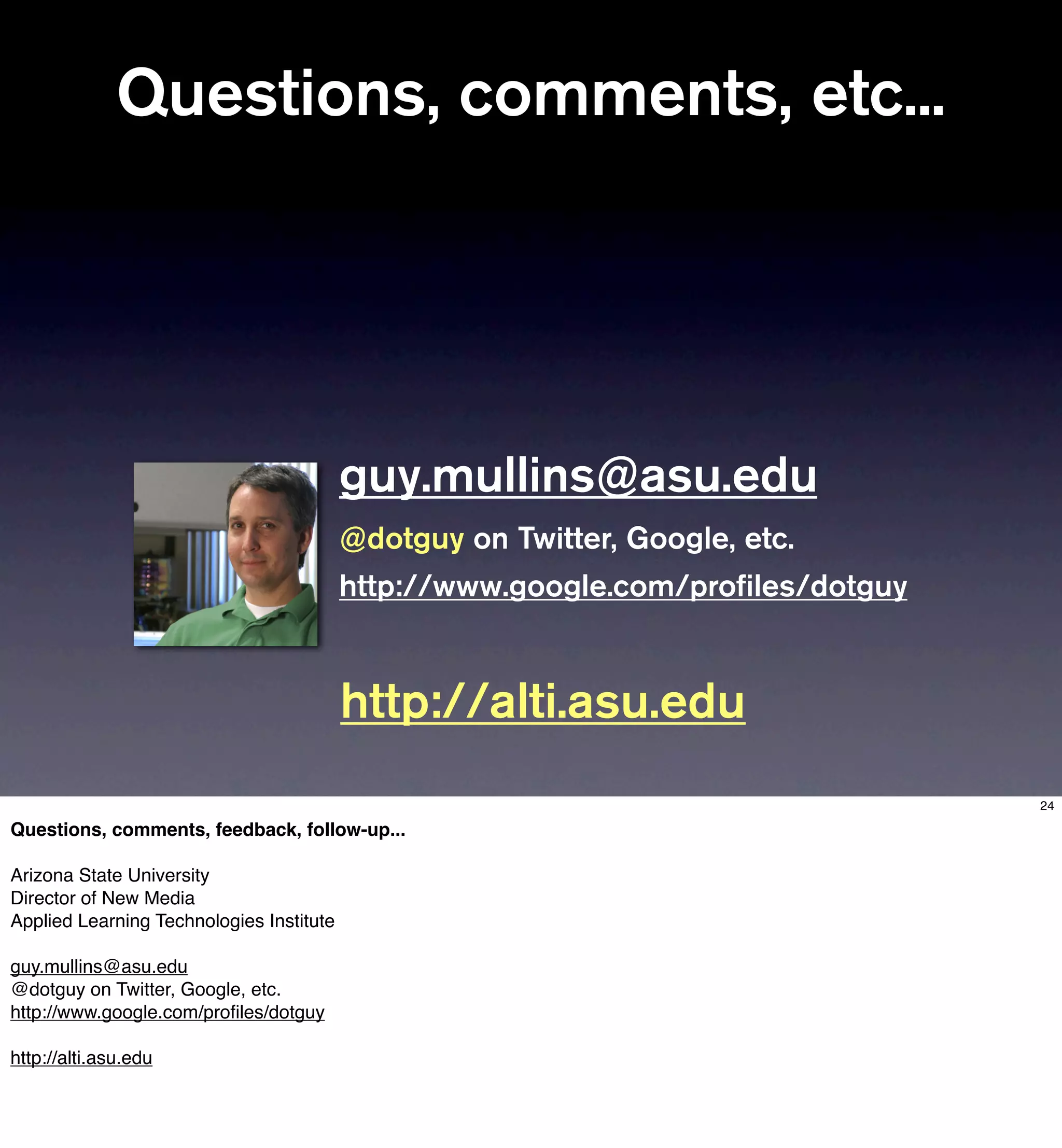 Questions, comments, etc...




                                          guy.mullins@asu.edu
                                          @dotguy on Twitter, Google, etc.
                                          http://www.google.com/proﬁles/dotguy


                                          http://alti.asu.edu
                                                                                 24

Questions, comments, feedback, follow-up...

Arizona State University
Director of New Media
Applied Learning Technologies Institute

guy.mullins@asu.edu
@dotguy on Twitter, Google, etc.
http://www.google.com/proﬁles/dotguy

http://alti.asu.edu
 