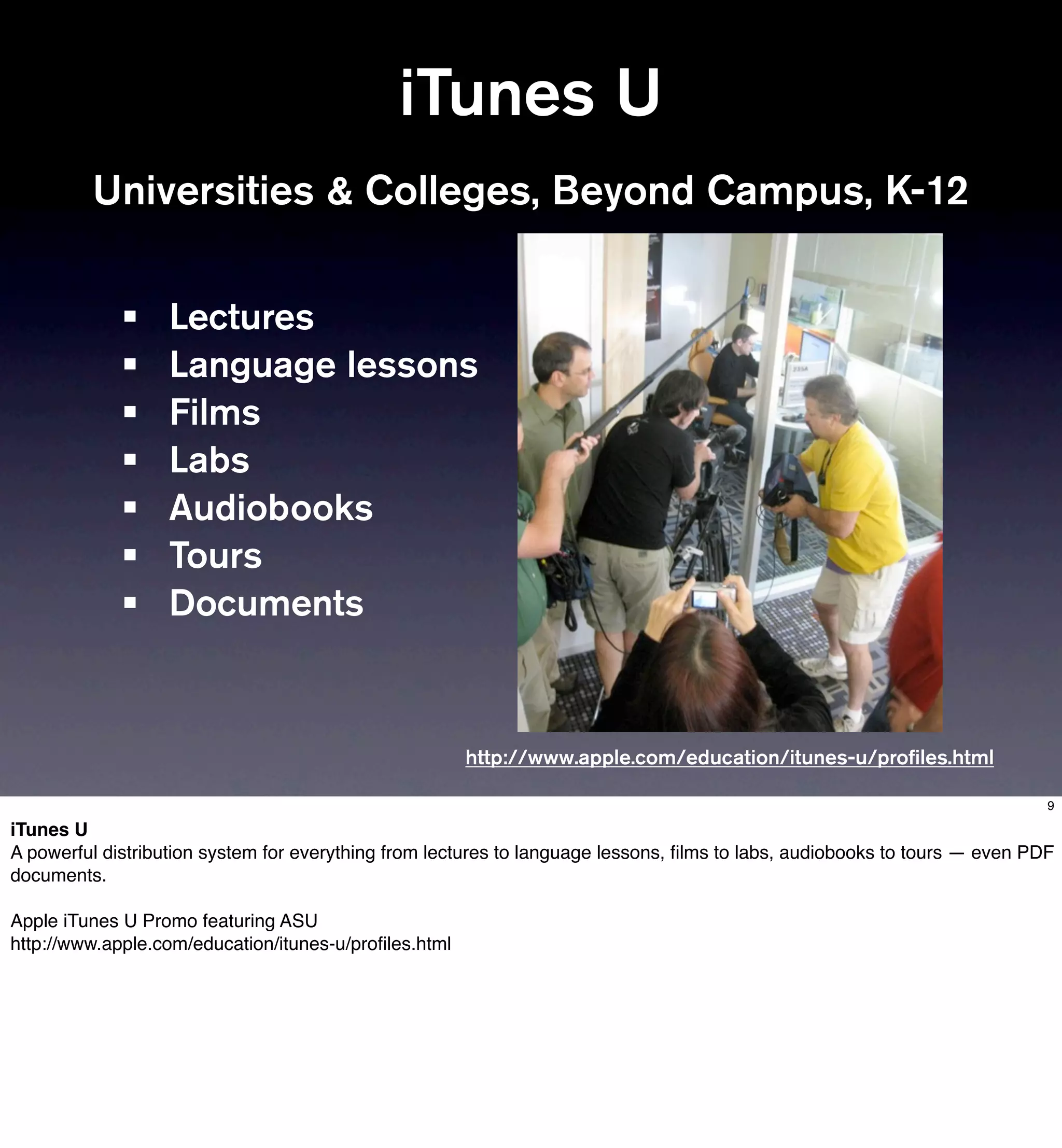 iTunes U
         Universities & Colleges, Beyond Campus, K-12


             •     Lectures
             •     Language lessons
             •     Films
             •     Labs
             •     Audiobooks
             •     Tours
             •     Documents


                                                       http://www.apple.com/education/itunes-u/proﬁles.html

                                                                                                                            9

iTunes U
A powerful distribution system for everything from lectures to language lessons, ﬁlms to labs, audiobooks to tours — even PDF
documents.

Apple iTunes U Promo featuring ASU
http://www.apple.com/education/itunes-u/proﬁles.html
 