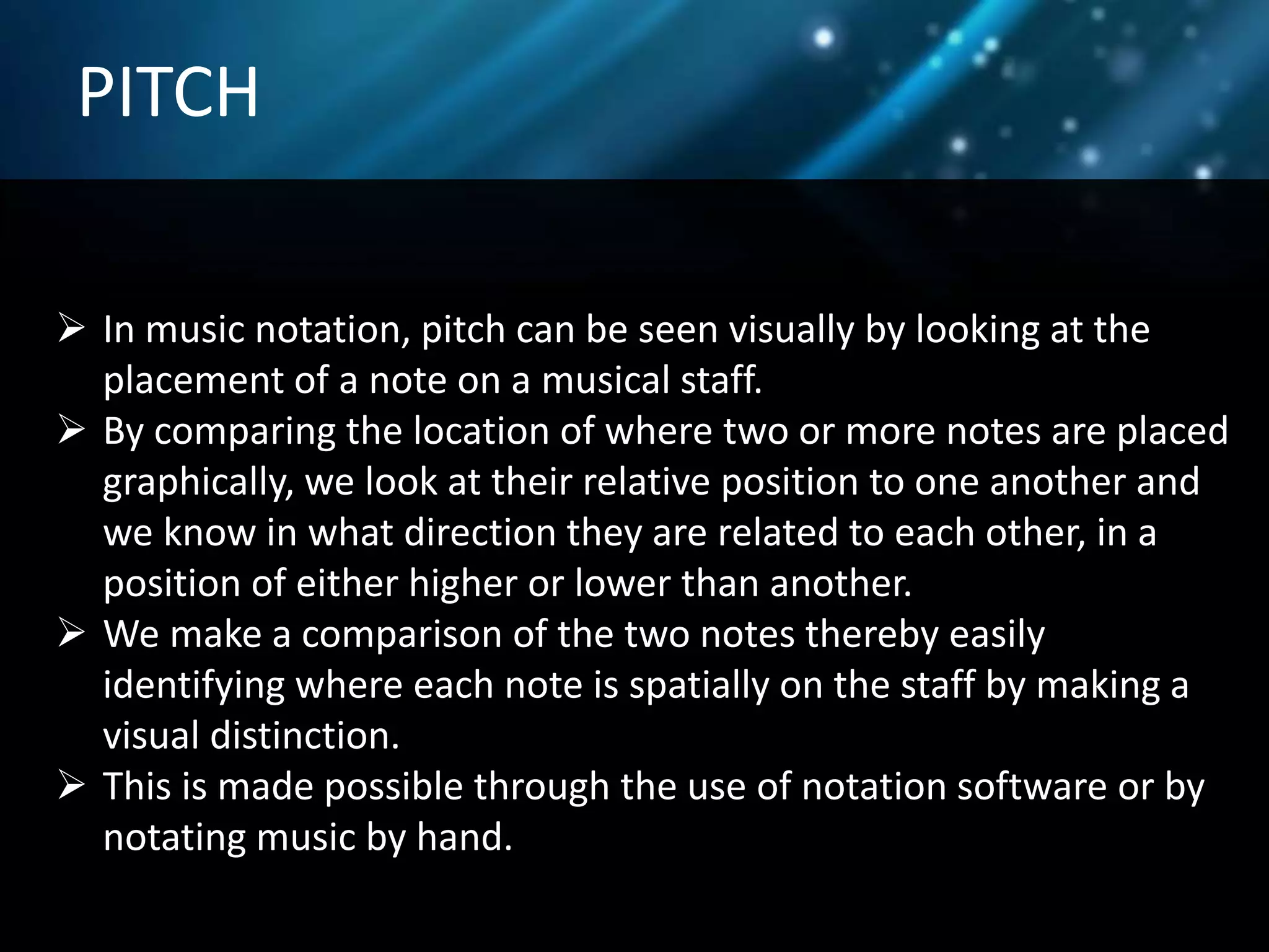 PITCH
 In music notation, pitch can be seen visually by looking at the
placement of a note on a musical staff.
 By comparing the location of where two or more notes are placed
graphically, we look at their relative position to one another and
we know in what direction they are related to each other, in a
position of either higher or lower than another.
 We make a comparison of the two notes thereby easily
identifying where each note is spatially on the staff by making a
visual distinction.
 This is made possible through the use of notation software or by
notating music by hand.
 