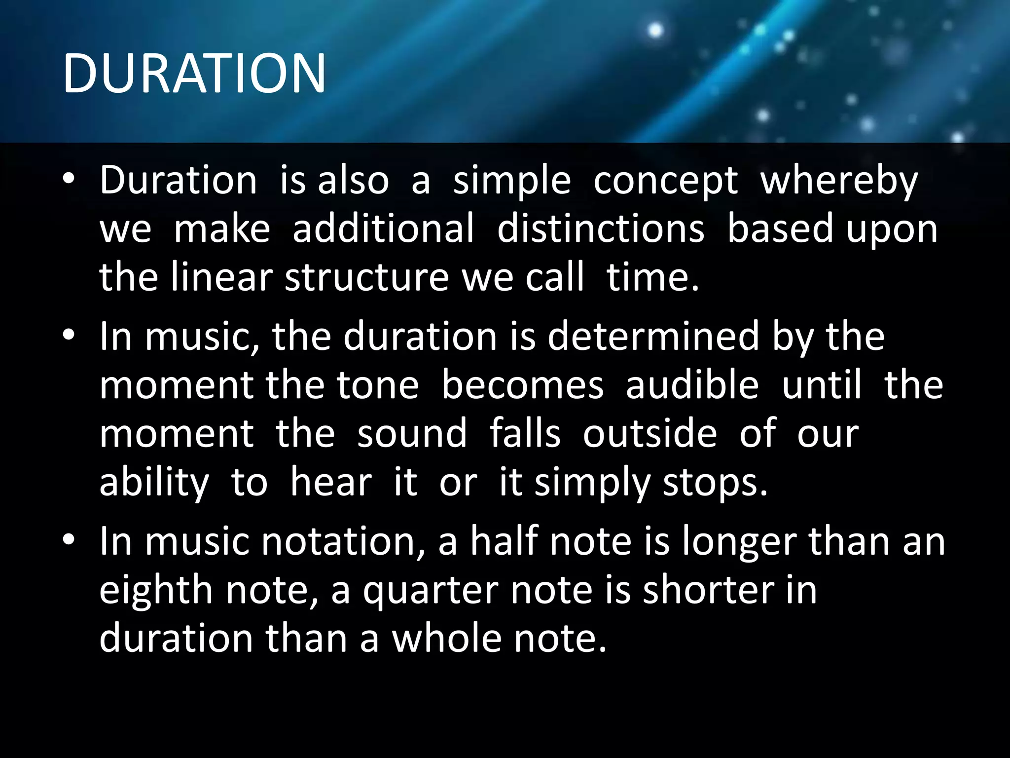 DURATION
• Duration is also a simple concept whereby
we make additional distinctions based upon
the linear structure we call time.
• In music, the duration is determined by the
moment the tone becomes audible until the
moment the sound falls outside of our
ability to hear it or it simply stops.
• In music notation, a half note is longer than an
eighth note, a quarter note is shorter in
duration than a whole note.
 