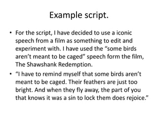 Example script.
• For the script, I have decided to use a iconic
speech from a film as something to edit and
experiment with. I have used the “some birds
aren’t meant to be caged” speech form the film,
The Shawshank Redemption.
• “I have to remind myself that some birds aren’t
meant to be caged. Their feathers are just too
bright. And when they fly away, the part of you
that knows it was a sin to lock them does rejoice.”
 