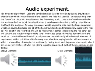 Audio experiment.
For my audio experiment I used the sample script as stated before and played a crowd noise
that fades in when I reach the end of the speech. The fade was used as I think it will help with
the flow of the piece and make it sound like the crowd/ audio come out of nowhere and take
the audience back or shock them but instead it slowly comes in as I stop talking to familiarise
itself with the audience. As to not overpower what I am saying or to take the focus away from
what I am saying, I reduced the DB of the background audio and increased my audio to the max
as I was quiet in the recording, this will be fixed when it comes to recording the real script as I
will sort out the input settings to make sure I am not too quiet. I have also done this with the
music as I think I will use this small technique more predominantly with the music element of
my video as at that point it won’t take away from what I am saying but also will make sure the
video is also audibly pleasing to the audience by having some soothing music underneath what I
am saying. Screenshots of what the editing looks like is provided. Both of these experiments are
below:
Crowd Example: Music Example:
 