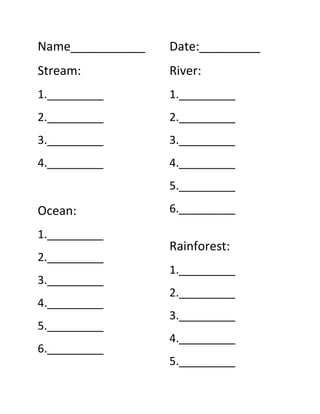 Name___________<br />Stream:<br />1._________<br />2._________<br />3._________<br />4._________<br />Ocean:<br />1._________<br />2._________<br />3._________<br />4._________<br />5._________<br />6._________<br />Date:_________<br />River:<br />1._________<br />2._________<br />3._________<br />4._________<br />5._________<br />6._________ <br />Rainforest:<br />1._________<br />2._________<br />3._________<br />4._________<br />5._________<br />Desert:<br />1._________<br />2._________<br />3._________<br />4._________<br />5._________<br />6._________<br />Forest:<br />1._________<br />2._________<br />3._________<br />4._________<br />5._________<br />6._________<br />