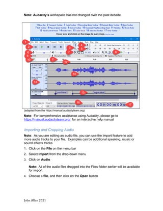 John Allan 2021
Note: Audacity’s workspace has not changed over the past decade
(adapted from the https://manual.audacityteam.org)
Note: For comprehensive assistance using Audacity, please go to
https://manual.audacityteam.org/ for an interactive help manual
Importing and Cropping Audio
Note: As you are editing an audio file, you can use the Import feature to add
more audio tracks to your file. Examples can be additional speaking, music or
sound effects tracks
1. Click on the File on the menu bar
2. Select Import from the drop-down menu
3. Click on Audio
Note: All of the audio files dragged into the Files folder earlier will be available
for import
4. Choose a file, and then click on the Open button
 