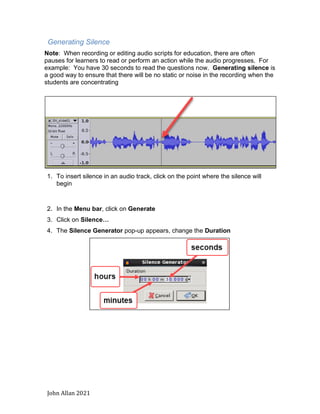 John Allan 2021
Generating Silence
Note: When recording or editing audio scripts for education, there are often
pauses for learners to read or perform an action while the audio progresses. For
example: You have 30 seconds to read the questions now. Generating silence is
a good way to ensure that there will be no static or noise in the recording when the
students are concentrating
1. To insert silence in an audio track, click on the point where the silence will
begin
2. In the Menu bar, click on Generate
3. Click on Silence…
4. The Silence Generator pop-up appears, change the Duration
 
