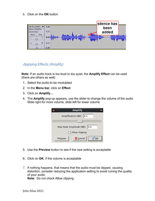 John Allan 2021
5. Click on the OK button
Applying Effects (Amplify)
Note: If an audio track is too loud or too quiet, the Amplify Effect can be used
(there are others as well)
1. Select the audio to be modulated
2. In the Menu bar, click on Effect
3. Click on Amplify…
4. The Amplify pop-up appears, use the slider to change the volume of the audio
Slide right for more volume, slide left for lower volume
5. Use the Preview button to see if the new setting is acceptable
6. Click on OK, if the volume is acceptable
7. If nothing happens, that means that the audio must be clipped, causing
distortion, consider reducing the application setting to avoid ruining the quality
of your audio
Note: Do not check Allow clipping
 