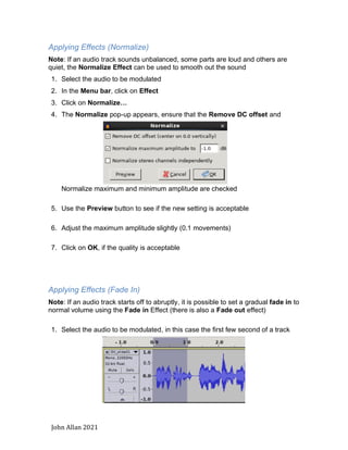 John Allan 2021
Applying Effects (Normalize)
Note: If an audio track sounds unbalanced, some parts are loud and others are
quiet, the Normalize Effect can be used to smooth out the sound
1. Select the audio to be modulated
2. In the Menu bar, click on Effect
3. Click on Normalize…
4. The Normalize pop-up appears, ensure that the Remove DC offset and
Normalize maximum and minimum amplitude are checked
5. Use the Preview button to see if the new setting is acceptable
6. Adjust the maximum amplitude slightly (0.1 movements)
7. Click on OK, if the quality is acceptable
Applying Effects (Fade In)
Note: If an audio track starts off to abruptly, it is possible to set a gradual fade in to
normal volume using the Fade in Effect (there is also a Fade out effect)
1. Select the audio to be modulated, in this case the first few second of a track
 