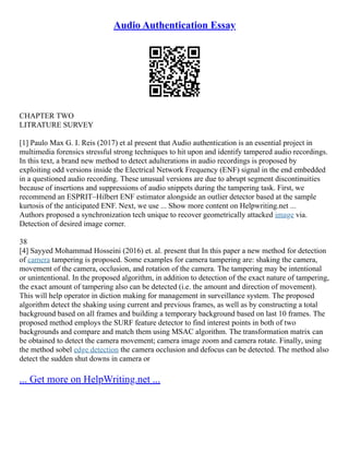 Audio Authentication Essay
CHAPTER TWO
LITRATURE SURVEY
[1] Paulo Max G. I. Reis (2017) et al present that Audio authentication is an essential project in
multimedia forensics stressful strong techniques to hit upon and identify tampered audio recordings.
In this text, a brand new method to detect adulterations in audio recordings is proposed by
exploiting odd versions inside the Electrical Network Frequency (ENF) signal in the end embedded
in a questioned audio recording. These unusual versions are due to abrupt segment discontinuities
because of insertions and suppressions of audio snippets during the tampering task. First, we
recommend an ESPRIT–Hilbert ENF estimator alongside an outlier detector based at the sample
kurtosis of the anticipated ENF. Next, we use ... Show more content on Helpwriting.net ...
Authors proposed a synchronization tech unique to recover geometrically attacked image via.
Detection of desired image corner.
38
[4] Sayyed Mohammad Hosseini (2016) et. al. present that In this paper a new method for detection
of camera tampering is proposed. Some examples for camera tampering are: shaking the camera,
movement of the camera, occlusion, and rotation of the camera. The tampering may be intentional
or unintentional. In the proposed algorithm, in addition to detection of the exact nature of tampering,
the exact amount of tampering also can be detected (i.e. the amount and direction of movement).
This will help operator in diction making for management in surveillance system. The proposed
algorithm detect the shaking using current and previous frames, as well as by constructing a total
background based on all frames and building a temporary background based on last 10 frames. The
proposed method employs the SURF feature detector to find interest points in both of two
backgrounds and compare and match them using MSAC algorithm. The transformation matrix can
be obtained to detect the camera movement; camera image zoom and camera rotate. Finally, using
the method sobel edge detection the camera occlusion and defocus can be detected. The method also
detect the sudden shut downs in camera or
... Get more on HelpWriting.net ...
 