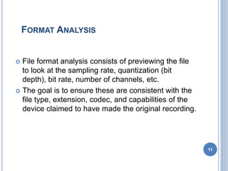 FORMAT ANALYSIS
 File format analysis consists of previewing the file
to look at the sampling rate, quantization (bit
depth), bit rate, number of channels, etc.
 The goal is to ensure these are consistent with the
file type, extension, codec, and capabilities of the
device claimed to have made the original recording.
11
 