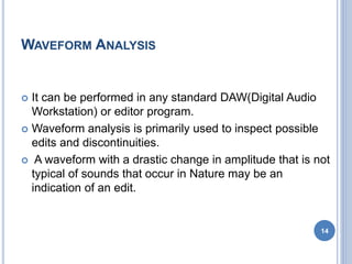 WAVEFORM ANALYSIS
 It can be performed in any standard DAW(Digital Audio
Workstation) or editor program.
 Waveform analysis is primarily used to inspect possible
edits and discontinuities.
 A waveform with a drastic change in amplitude that is not
typical of sounds that occur in Nature may be an
indication of an edit.
14
 