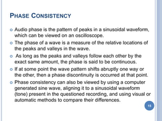PHASE CONSISTENCY
 Audio phase is the pattern of peaks in a sinusoidal waveform,
which can be viewed on an oscilloscope.
 The phase of a wave is a measure of the relative locations of
the peaks and valleys in the wave.
 As long as the peaks and valleys follow each other by the
exact same amount, the phase is said to be continuous.
 If at some point the wave pattern shifts abruptly one way or
the other, then a phase discontinuity is occurred at that point.
 Phase consistency can also be viewed by using a computer
generated sine wave, aligning it to a sinusoidal waveform
(tone) present in the questioned recording, and using visual or
automatic methods to compare their differences.
15
 