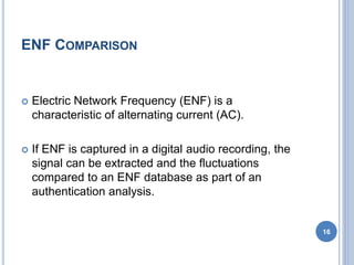ENF COMPARISON
 Electric Network Frequency (ENF) is a
characteristic of alternating current (AC).
 If ENF is captured in a digital audio recording, the
signal can be extracted and the fluctuations
compared to an ENF database as part of an
authentication analysis.
16
 