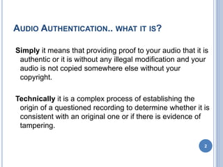 AUDIO AUTHENTICATION.. WHAT IT IS?
Simply it means that providing proof to your audio that it is
authentic or it is without any illegal modification and your
audio is not copied somewhere else without your
copyright.
Technically it is a complex process of establishing the
origin of a questioned recording to determine whether it is
consistent with an original one or if there is evidence of
tampering.
2
 