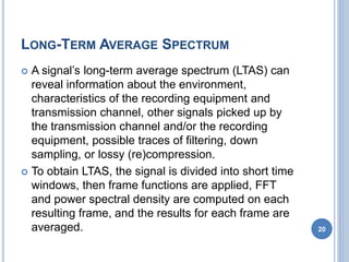 LONG-TERM AVERAGE SPECTRUM
 A signal’s long-term average spectrum (LTAS) can
reveal information about the environment,
characteristics of the recording equipment and
transmission channel, other signals picked up by
the transmission channel and/or the recording
equipment, possible traces of filtering, down
sampling, or lossy (re)compression.
 To obtain LTAS, the signal is divided into short time
windows, then frame functions are applied, FFT
and power spectral density are computed on each
resulting frame, and the results for each frame are
averaged. 20
 