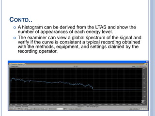 CONTD..
 A histogram can be derived from the LTAS and show the
number of appearances of each energy level.
 The examiner can view a global spectrum of the signal and
verify if the curve is consistent a typical recording obtained
with the methods, equipment, and settings claimed by the
recording operator.
21
 