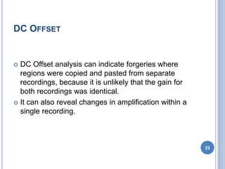 DC OFFSET
 DC Offset analysis can indicate forgeries where
regions were copied and pasted from separate
recordings, because it is unlikely that the gain for
both recordings was identical.
 It can also reveal changes in amplification within a
single recording.
22
 