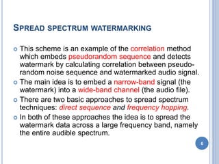 SPREAD SPECTRUM WATERMARKING
 This scheme is an example of the correlation method
which embeds pseudorandom sequence and detects
watermark by calculating correlation between pseudo-
random noise sequence and watermarked audio signal.
 The main idea is to embed a narrow-band signal (the
watermark) into a wide-band channel (the audio file).
 There are two basic approaches to spread spectrum
techniques: direct sequence and frequency hopping.
 In both of these approaches the idea is to spread the
watermark data across a large frequency band, namely
the entire audible spectrum.
6
 