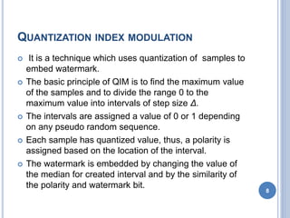 QUANTIZATION INDEX MODULATION
 It is a technique which uses quantization of samples to
embed watermark.
 The basic principle of QIM is to find the maximum value
of the samples and to divide the range 0 to the
maximum value into intervals of step size Δ.
 The intervals are assigned a value of 0 or 1 depending
on any pseudo random sequence.
 Each sample has quantized value, thus, a polarity is
assigned based on the location of the interval.
 The watermark is embedded by changing the value of
the median for created interval and by the similarity of
the polarity and watermark bit.
8
 