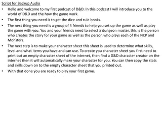 Script for Backup Audio
• Hello and welcome to my first podcast of D&D. In this podcast I will introduce you to the
world of D&D and the how the game work.
• The first thing you need is to get the dice and rule books.
• The next thing you need is a group of 4 friends to help you set up the game as well as play
the game with you. You and your friends need to select a dungeon master, this is the person
who creates the story for your game as well as the person who plays each of the NCP and
Monsters.
• The next step is to make your character sheet this sheet is used to determine what skills,
level and what items you have and can use. To create you character sheet you first need to
print out an empty character sheet of the internet, then find a D&D character creator on the
internet then it will automatically make your character for you. You can then copy the stats
and skills down on to the empty character sheet that you printed out.
• With that done you are ready to play your first game.
 