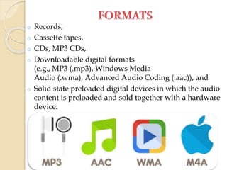 o Records,
o Cassette tapes,
o CDs, MP3 CDs,
o Downloadable digital formats
(e.g., MP3 (.mp3), Windows Media
Audio (.wma), Advanced Audio Coding (.aac)), and
o Solid state preloaded digital devices in which the audio
content is preloaded and sold together with a hardware
device.
 